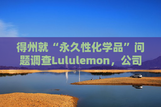 得州就“永久性化学品”问题调查Lululemon，公司称已停止使用