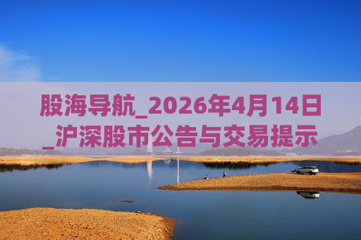 股海导航_2026年4月14日_沪深股市公告与交易提示