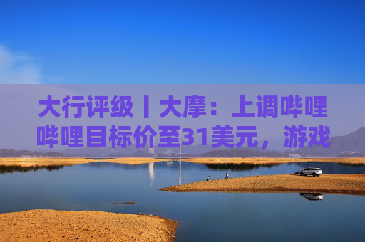 大行评级丨大摩：上调哔哩哔哩目标价至31美元，游戏业务将进入新上升周期  第1张