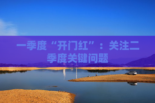 一季度“开门红”：关注二季度关键问题