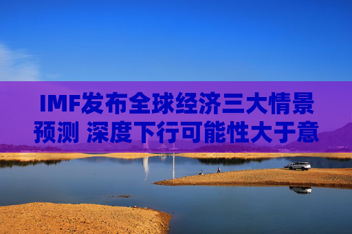 IMF发布全球经济三大情景预测 深度下行可能性大于意外上行