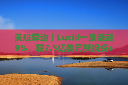 美股异动丨Lucid一度涨超9%，获7.5亿美元新投资+扩大与优步合作