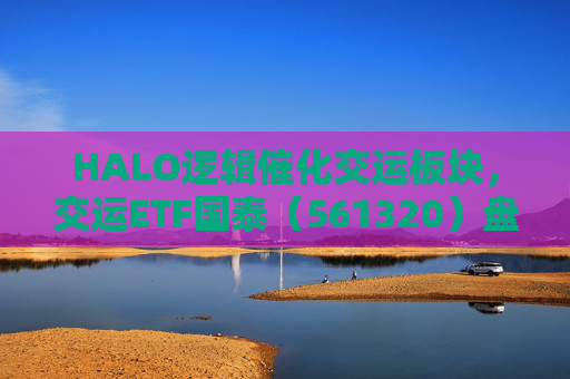 HALO逻辑催化交运板块，交运ETF国泰（561320）盘中涨超1.3%