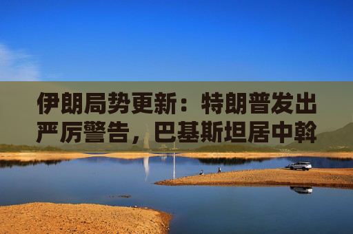 伊朗局势更新：特朗普发出严厉警告，巴基斯坦居中斡旋