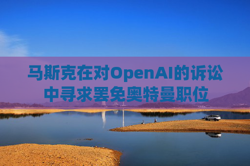 马斯克在对OpenAI的诉讼中寻求罢免奥特曼职位 第1张 马斯克在对OpenAI的诉讼中寻求罢免奥特曼职位 第1张