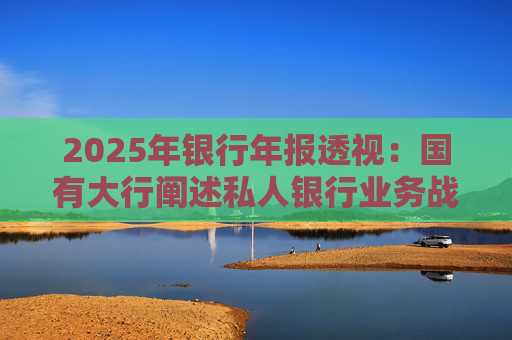 2025年银行年报透视：国有大行阐述私人银行业务战略 股份行亮成绩