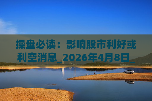 操盘必读：影响股市利好或利空消息_2026年4月8日_财经新闻  第1张
