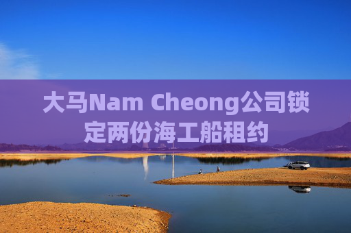 大马Nam Cheong公司锁定两份海工船租约