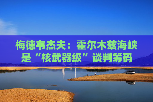 梅德韦杰夫：霍尔木兹海峡是“核武器级”谈判筹码