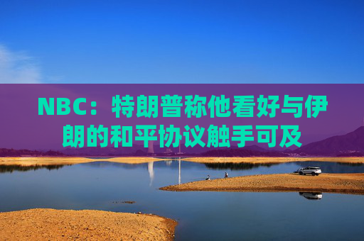 NBC：特朗普称他看好与伊朗的和平协议触手可及