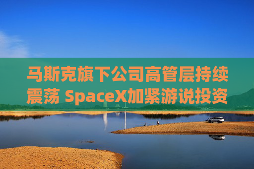 马斯克旗下公司高管层持续震荡 SpaceX加紧游说投资者  第1张