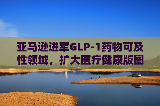 亚马逊进军GLP-1药物可及性领域，扩大医疗健康版图