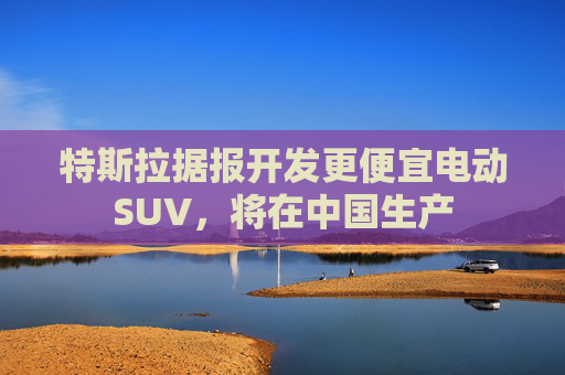 特斯拉据报开发更便宜电动SUV，将在中国生产