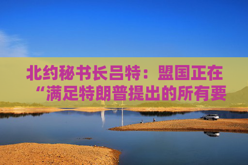 北约秘书长吕特：盟国正在“满足特朗普提出的所有要求”