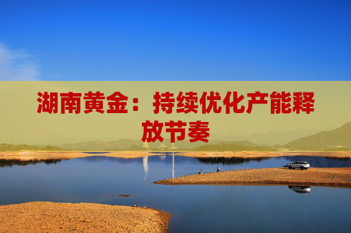 湖南黄金：持续优化产能释放节奏