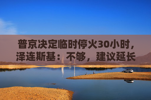 普京决定临时停火30小时，泽连斯基：不够，建议延长停火至30天