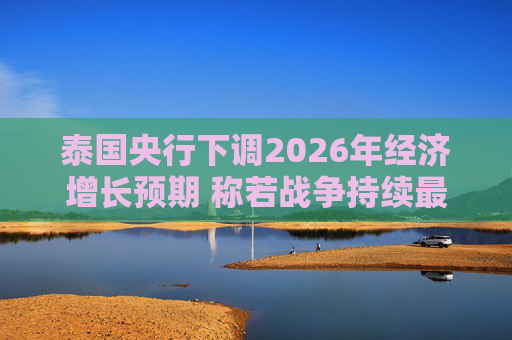 泰国央行下调2026年经济增长预期 称若战争持续最坏情况将没有下限