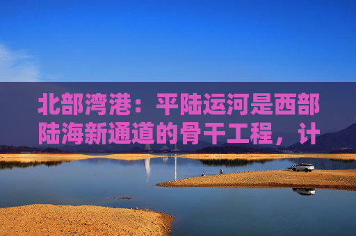 北部湾港：平陆运河是西部陆海新通道的骨干工程，计划今年9月建成通航