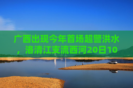 广西出现今年首场超警洪水，洛清江支流西河20日10时50分出现超警0.37米洪水