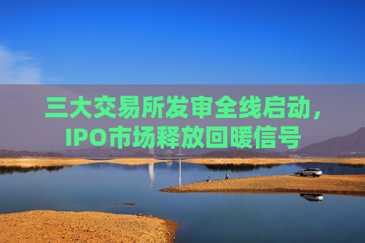 三大交易所发审全线启动，IPO市场释放回暖信号