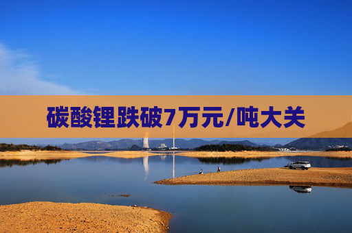 碳酸锂跌破7万元/吨大关