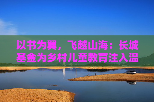 以书为翼，飞越山海：长城基金为乡村儿童教育注入温暖力量