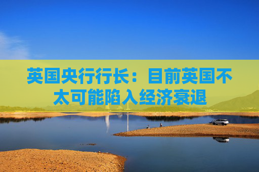 英国央行行长：目前英国不太可能陷入经济衰退