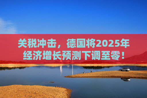 关税冲击，德国将2025年经济增长预测下调至零！