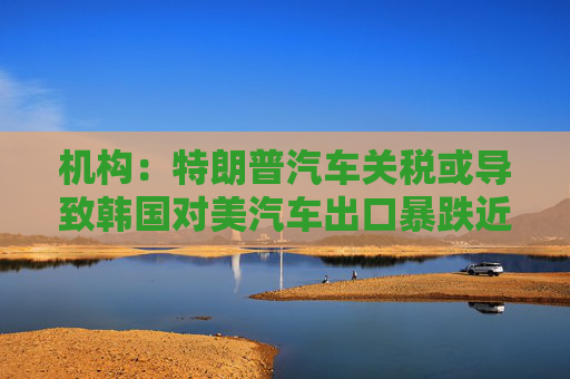机构：特朗普汽车关税或导致韩国对美汽车出口暴跌近20%