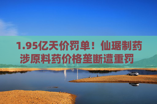 1.95亿天价罚单！仙琚制药涉原料药价格垄断遭重罚 集采寒流下业绩双降