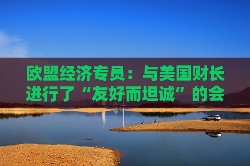 欧盟经济专员：与美国财长进行了“友好而坦诚”的会晤
