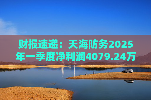 财报速递：天海防务2025年一季度净利润4079.24万元