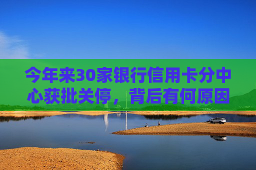 今年来30家银行信用卡分中心获批关停，背后有何原因？