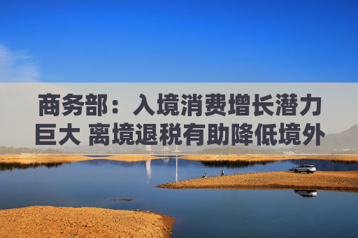 商务部：入境消费增长潜力巨大 离境退税有助降低境外旅客购物成本