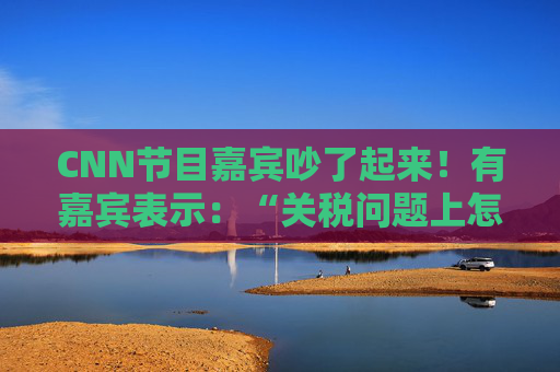 CNN节目嘉宾吵了起来！有嘉宾表示：“关税问题上怎么不能相信中国呢？特朗普嘴里没有一句实话”  第1张