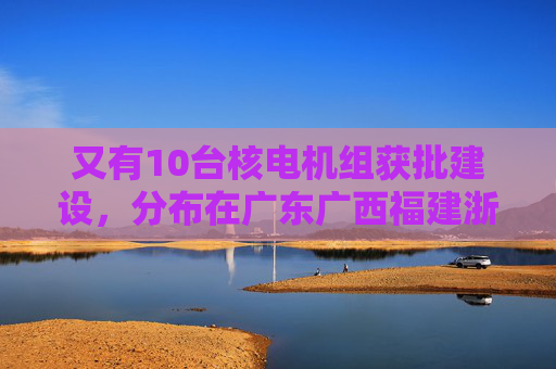 又有10台核电机组获批建设，分布在广东广西福建浙江山东