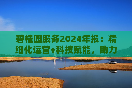 碧桂园服务2024年报：精细化运营+科技赋能，助力质效双升