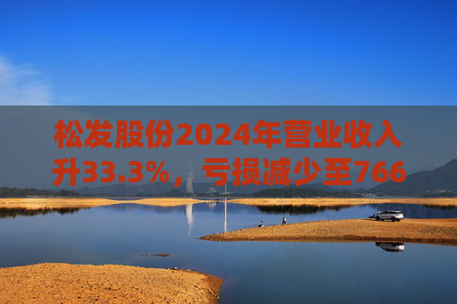 松发股份2024年营业收入升33.3%，亏损减少至7664万元