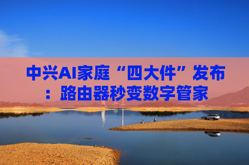 中兴AI家庭“四大件”发布：路由器秒变数字管家