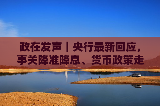 政在发声｜央行最新回应，事关降准降息、货币政策走向、美债波动影响等热点话题