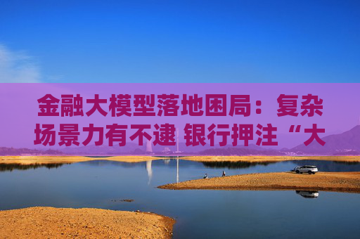 金融大模型落地困局：复杂场景力有不逮 银行押注“大小模型”组合