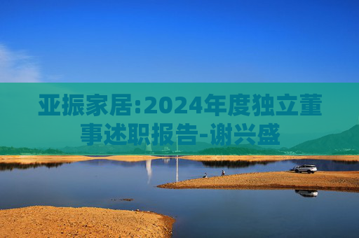 亚振家居:2024年度独立董事述职报告-谢兴盛