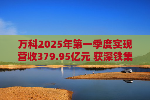 万科2025年第一季度实现营收379.95亿元 获深铁集团33亿元借款支持