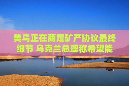 美乌正在商定矿产协议最终细节 乌克兰总理称希望能在24小时内签署