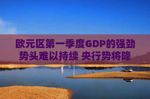 欧元区第一季度GDP的强劲势头难以持续 央行势将降息