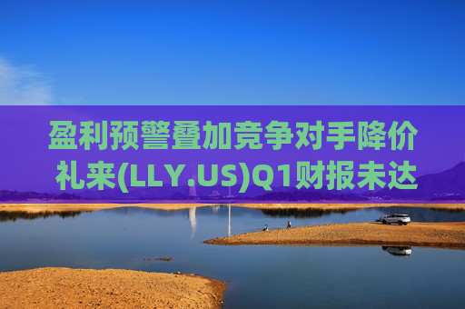 盈利预警叠加竞争对手降价 礼来(LLY.US)Q1财报未达市场预期