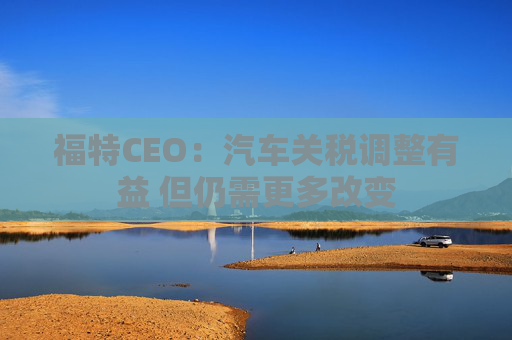 福特CEO：汽车关税调整有益 但仍需更多改变