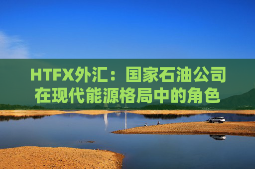 HTFX外汇：国家石油公司在现代能源格局中的角色