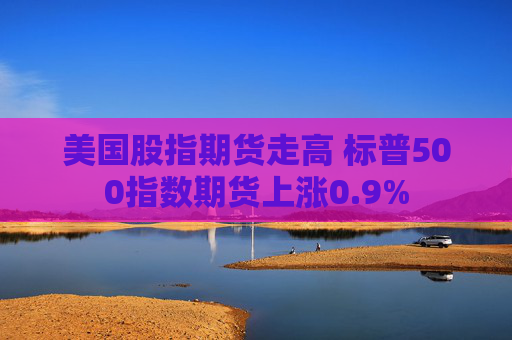 美国股指期货走高 标普500指数期货上涨0.9%