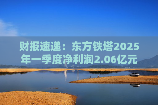 财报速递：东方铁塔2025年一季度净利润2.06亿元